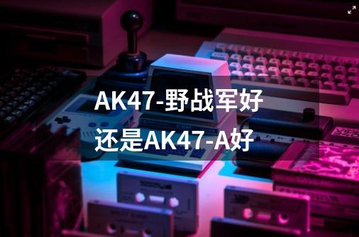 AK47-野战军好还是AK47-A好-第1张-游戏资讯-龙启科技