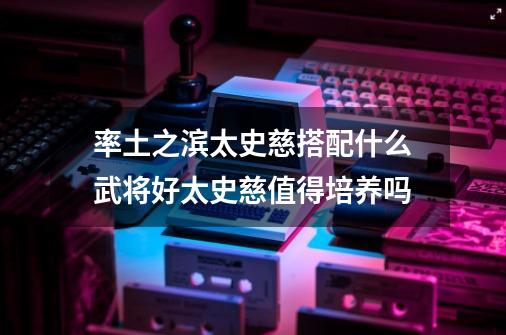 率土之滨太史慈搭配什么武将好太史慈值得培养吗-第1张-游戏资讯-龙启科技