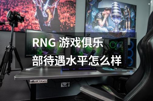 RNG 游戏俱乐部待遇水平怎么样-第1张-游戏资讯-龙启科技