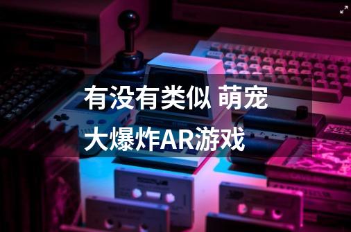 有没有类似 萌宠大爆炸AR游戏-第1张-游戏资讯-龙启科技