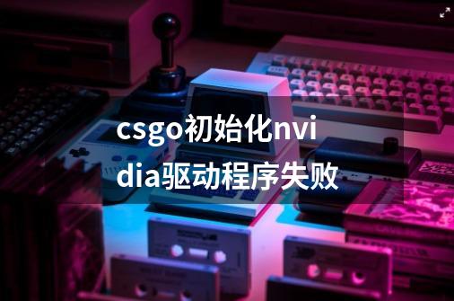 csgo初始化nvidia驱动程序失败-第1张-游戏资讯-龙启科技