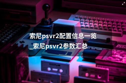 索尼psvr2配置信息一览_索尼psvr2参数汇总-第1张-游戏资讯-龙启科技