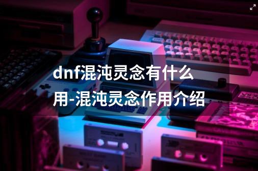 dnf混沌灵念有什么用-混沌灵念作用介绍-第1张-游戏资讯-龙启科技