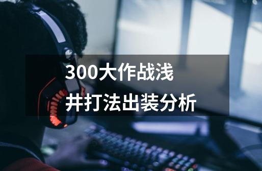 300大作战浅井打法出装分析-第1张-游戏资讯-龙启科技