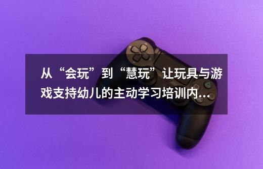 从“会玩”到“慧玩”让玩具与游戏支持幼儿的主动学习培训内容-第1张-游戏资讯-龙启科技