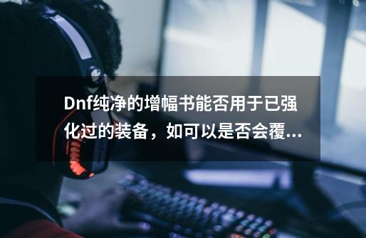 Dnf纯净的增幅书能否用于已强化过的装备，如可以是否会覆盖-第1张-游戏资讯-龙启科技