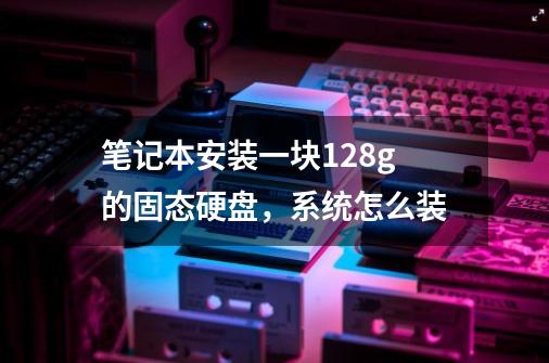 笔记本安装一块128g的固态硬盘，系统怎么装-第1张-游戏资讯-龙启科技