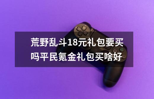 荒野乱斗18元礼包要买吗平民氪金礼包买啥好-第1张-游戏资讯-龙启科技