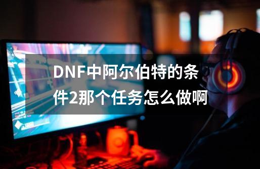 DNF中阿尔伯特的条件2那个任务怎么做啊-第1张-游戏资讯-龙启科技