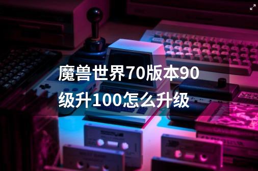 魔兽世界7.0版本90级升100怎么升级-第1张-游戏资讯-龙启科技