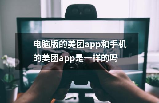 电脑版的美团app和手机的美团app是一样的吗-第1张-游戏资讯-龙启科技