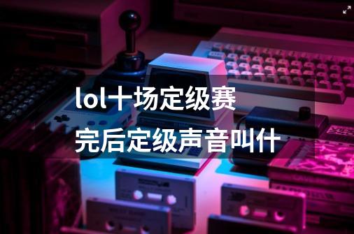 lol十场定级赛完后定级声音叫什-第1张-游戏资讯-龙启科技