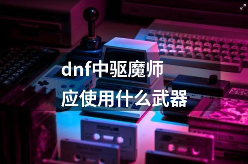 dnf中驱魔师应使用什么武器-第1张-游戏资讯-龙启科技