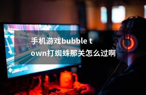 手机游戏bubble town打蜘蛛那关怎么过啊-第1张-游戏资讯-龙启科技