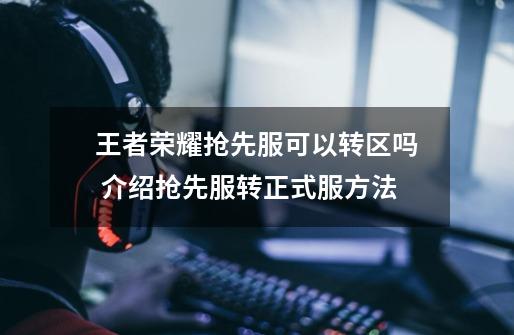 王者荣耀抢先服可以转区吗 介绍抢先服转正式服方法-第1张-游戏资讯-龙启科技