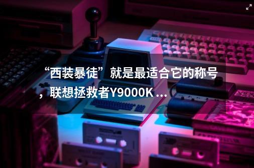 “西装暴徒”就是最适合它的称号，联想拯救者Y9000K 2022体验-第1张-游戏资讯-龙启科技