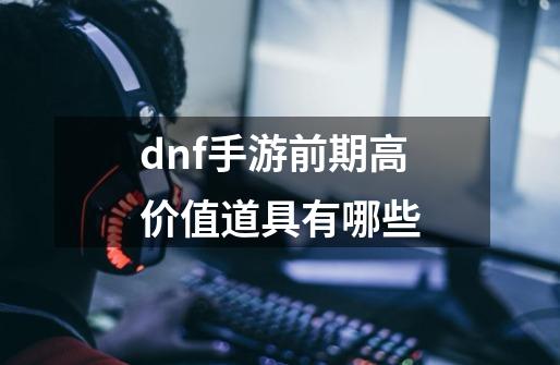 dnf手游前期高价值道具有哪些-第1张-游戏资讯-龙启科技