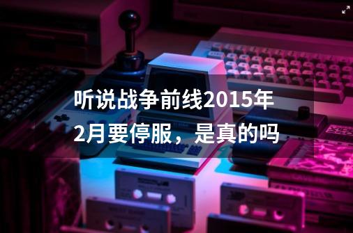 听说战争前线2015年2月要停服，是真的吗-第1张-游戏资讯-龙启科技