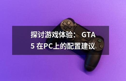 探讨游戏体验： GTA5 在PC上的配置建议-第1张-游戏资讯-龙启科技