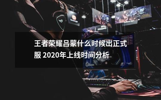 王者荣耀吕蒙什么时候出正式服 2020年上线时间分析-第1张-游戏资讯-龙启科技