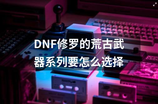 DNF修罗的荒古武器系列要怎么选择-第1张-游戏资讯-龙启科技