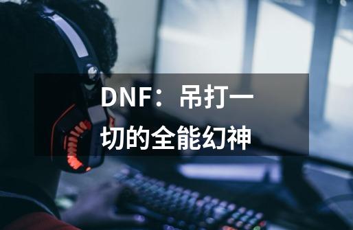 DNF：吊打一切的全能幻神-第1张-游戏资讯-龙启科技