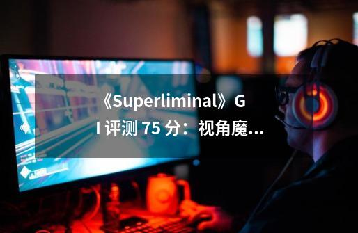 《Superliminal》GI 评测 7.5 分：视角魔术真奇趣，变大变小真奇妙-第1张-游戏资讯-龙启科技