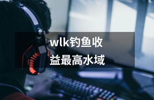 wlk钓鱼收益最高水域-第1张-游戏资讯-龙启科技