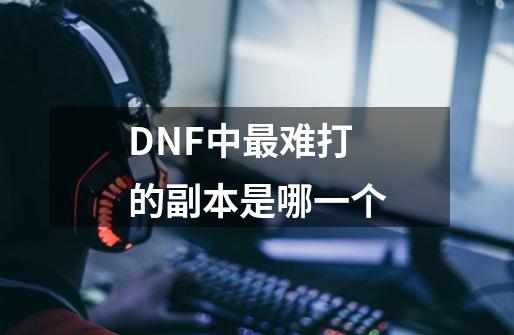 DNF中最难打的副本是哪一个-第1张-游戏资讯-龙启科技