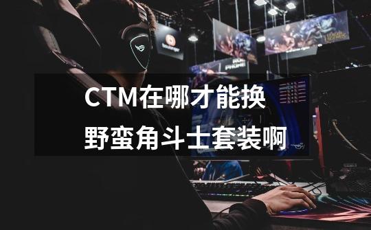 CTM在哪才能换野蛮角斗士套装啊-第1张-游戏资讯-龙启科技