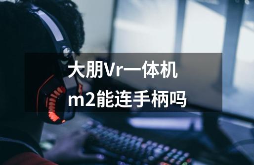 大朋Vr一体机m2能连手柄吗-第1张-游戏资讯-龙启科技