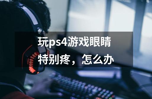 玩ps4游戏眼睛特别疼，怎么办-第1张-游戏资讯-龙启科技