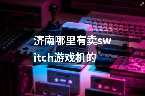 济南哪里有卖switch游戏机的-第1张-游戏资讯-龙启科技