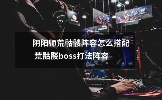 阴阳师荒骷髅阵容怎么搭配 荒骷髅boss打法阵容-第1张-游戏资讯-龙启科技