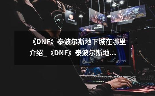 《DNF》泰波尔斯地下城在哪里介绍_《DNF》泰波尔斯地下城在哪里是什么-第1张-游戏资讯-龙启科技