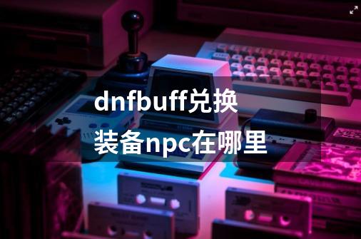 dnfbuff兑换装备npc在哪里-第1张-游戏资讯-龙启科技