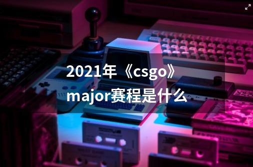 2021年《csgo》major赛程是什么-第1张-游戏资讯-龙启科技