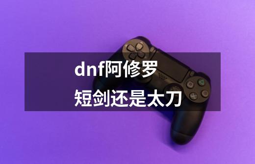 dnf阿修罗短剑还是太刀-第1张-游戏资讯-龙启科技