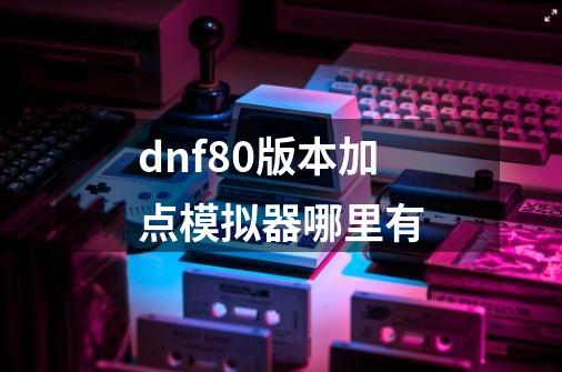 dnf80版本加点模拟器哪里有-第1张-游戏资讯-龙启科技