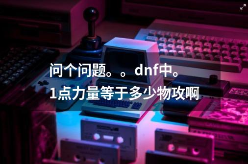 问个问题。。dnf中。1点力量等于多少物攻啊-第1张-游戏资讯-龙启科技