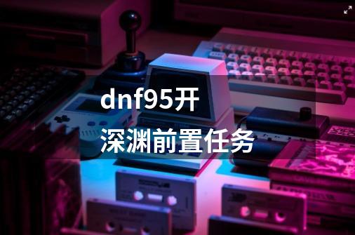 dnf95开深渊前置任务-第1张-游戏资讯-龙启科技