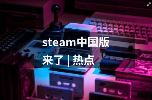 steam中国版来了 | 热点-第1张-游戏资讯-龙启科技