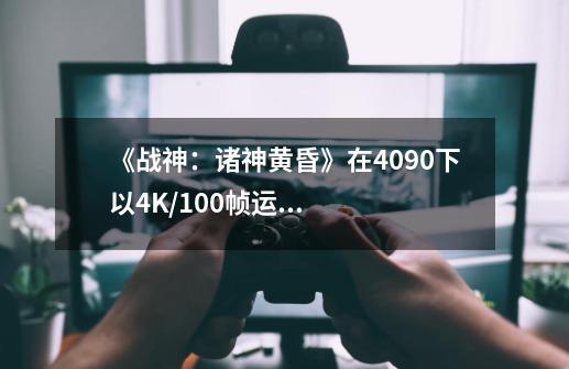 《战神：诸神黄昏》在4090下以4K/100帧运行 4070近50帧-第1张-游戏资讯-龙启科技