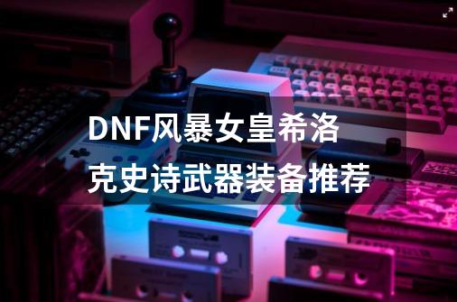 DNF风暴女皇希洛克史诗武器装备推荐-第1张-游戏资讯-龙启科技