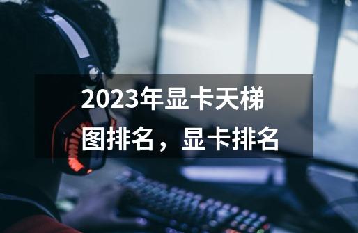 2023年显卡天梯图排名，显卡排名-第1张-游戏资讯-龙启科技