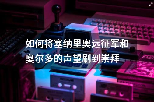 如何将塞纳里奥远征军和奥尔多的声望刷到崇拜-第1张-游戏资讯-龙启科技