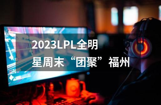 2023LPL全明星周末“团聚”福州-第1张-游戏资讯-龙启科技