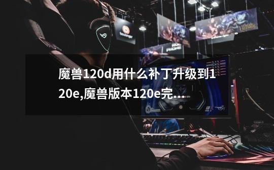 魔兽1.20d用什么补丁升级到1.20e,魔兽版本1.20e完整补丁包-第1张-游戏资讯-龙启科技