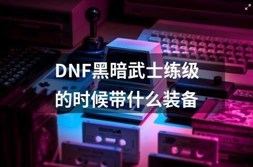 DNF黑暗武士练级的时候带什么装备-第1张-游戏资讯-龙启科技