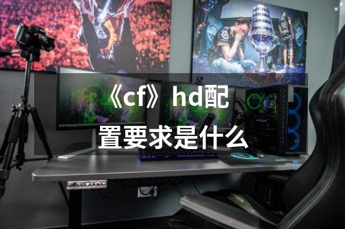 《cf》hd配置要求是什么-第1张-游戏资讯-龙启科技